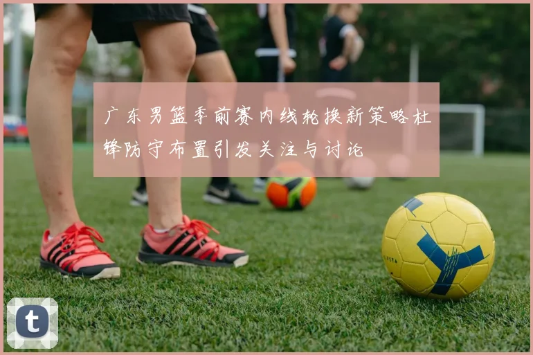 广东男篮季前赛内线轮换新策略杜锋防守布置引发关注与讨论
