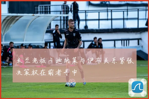 米兰老板卡迪纳莱与伊布关系紧张决策权在前者手中