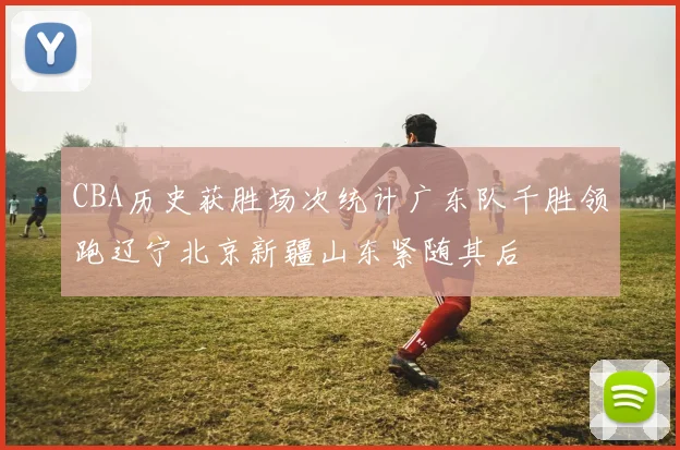 CBA历史获胜场次统计广东队千胜领跑辽宁北京新疆山东紧随其后