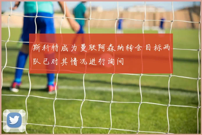 斯科特成为曼联阿森纳转会目标两队已对其情况进行询问