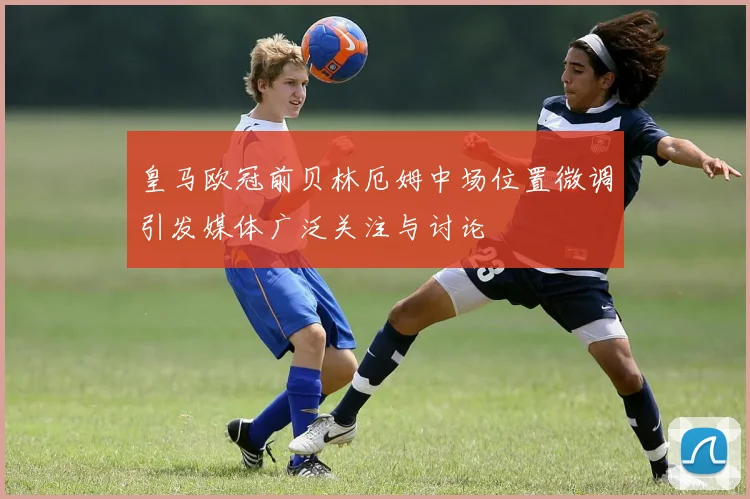 皇马欧冠前贝林厄姆中场位置微调引发媒体广泛关注与讨论