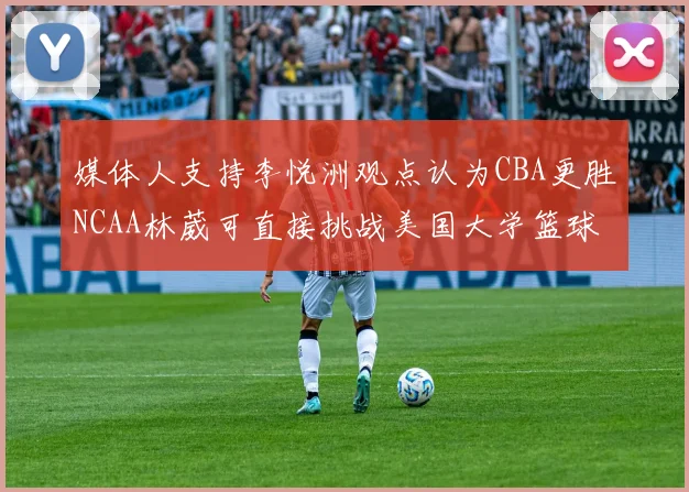 媒体人支持李悦洲观点认为CBA更胜NCAA林葳可直接挑战美国大学篮球