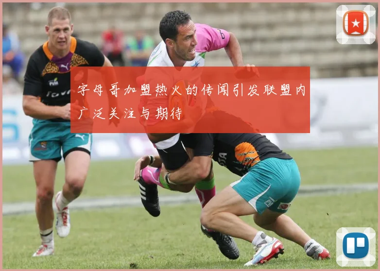 字母哥加盟热火的传闻引发联盟内广泛关注与期待