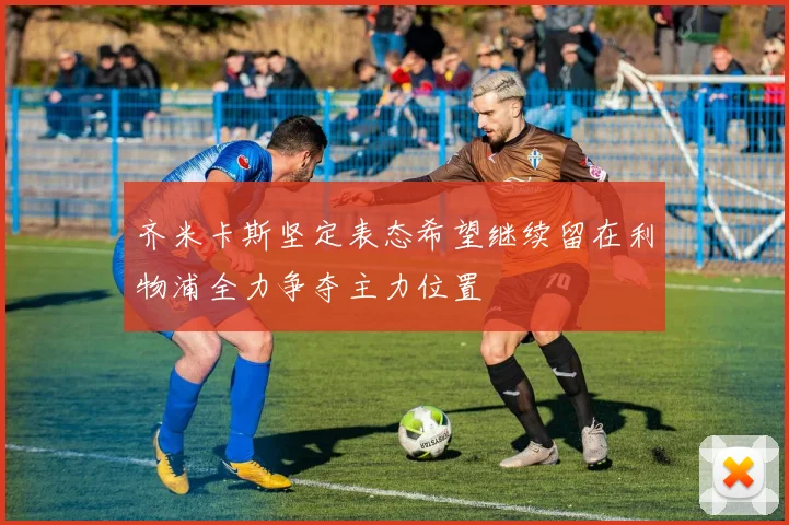 齐米卡斯坚定表态希望继续留在利物浦全力争夺主力位置