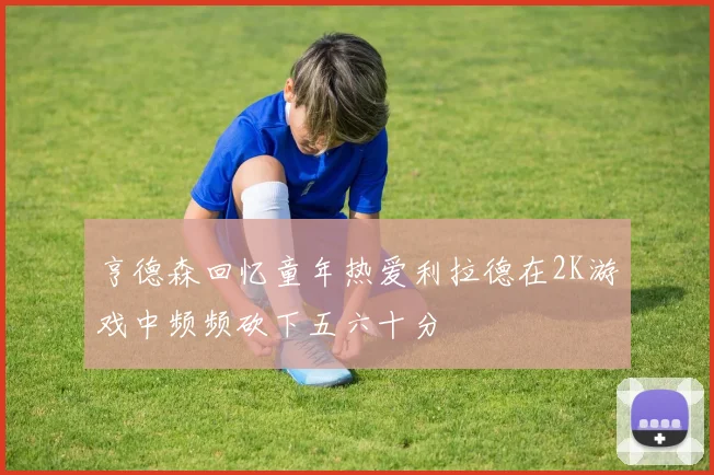亨德森回忆童年热爱利拉德在2K游戏中频频砍下五六十分