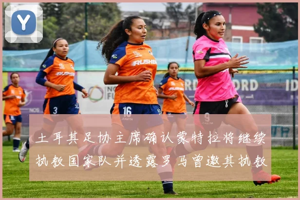 土耳其足协主席确认蒙特拉将继续执教国家队并透露罗马曾邀其执教