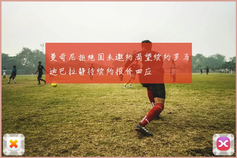 曼奇尼拒绝国米邀约渴望续约罗马迪巴拉静待续约报价回应