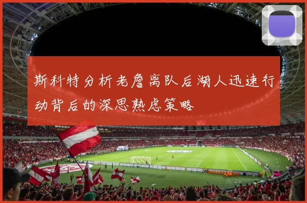 斯科特分析老詹离队后湖人迅速行动背后的深思熟虑策略