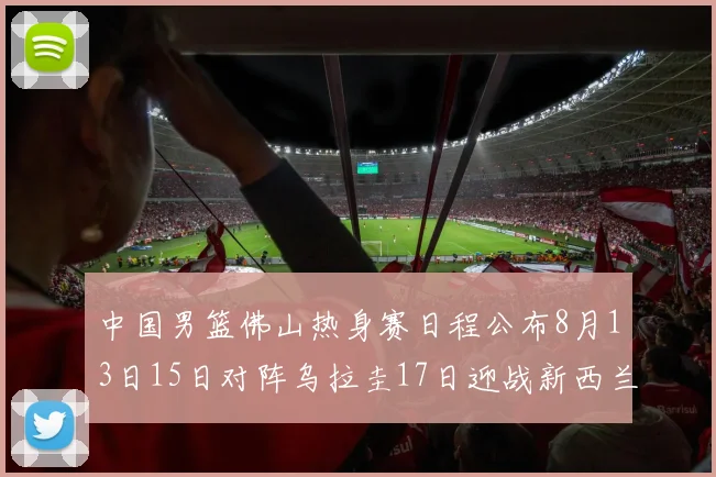中国男篮佛山热身赛日程公布8月13日15日对阵乌拉圭17日迎战新西兰