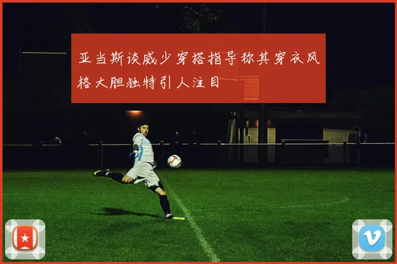 亚当斯谈威少穿搭指导称其穿衣风格大胆独特引人注目