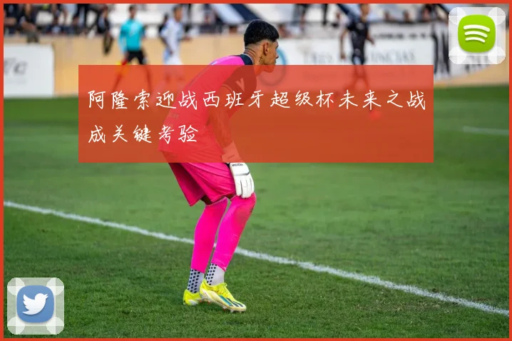阿隆索迎战西班牙超级杯未来之战成关键考验