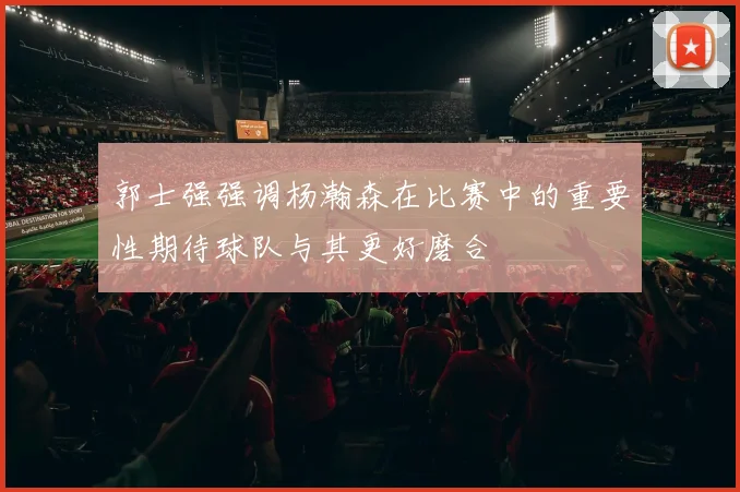 郭士强强调杨瀚森在比赛中的重要性期待球队与其更好磨合