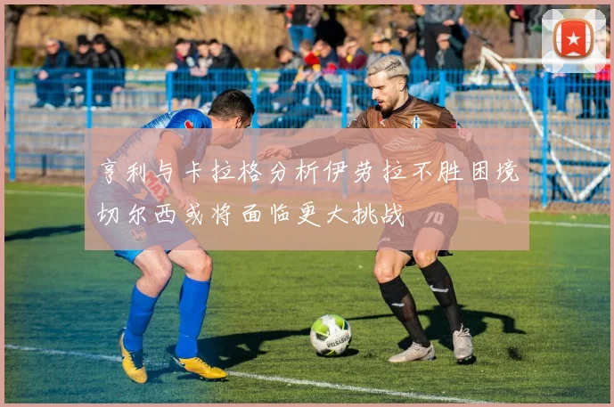 亨利与卡拉格分析伊劳拉不胜困境切尔西或将面临更大挑战