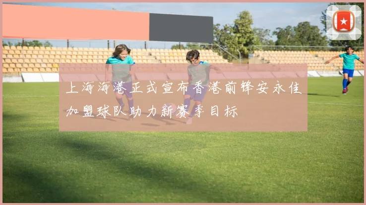 上海海港正式宣布香港前锋安永佳加盟球队助力新赛季目标