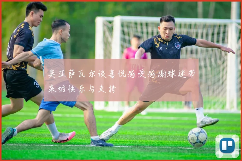 奥亚萨瓦尔谈喜悦感受感谢球迷带来的快乐与支持