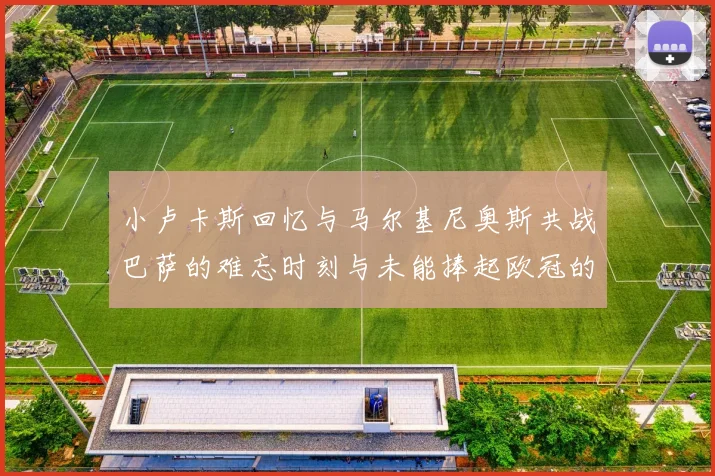 小卢卡斯回忆与马尔基尼奥斯共战巴萨的难忘时刻与未能捧起欧冠的遗憾