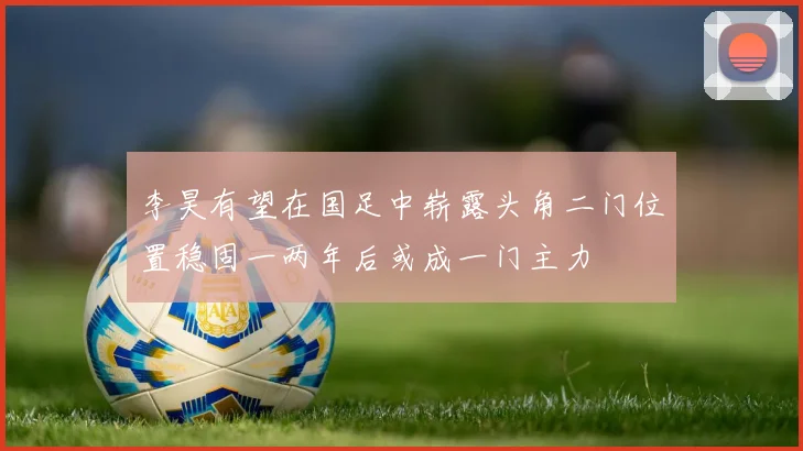 李昊有望在国足中崭露头角二门位置稳固一两年后或成一门主力