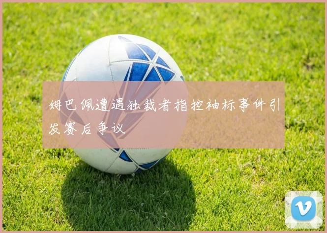 姆巴佩遭遇独裁者指控袖标事件引发赛后争议
