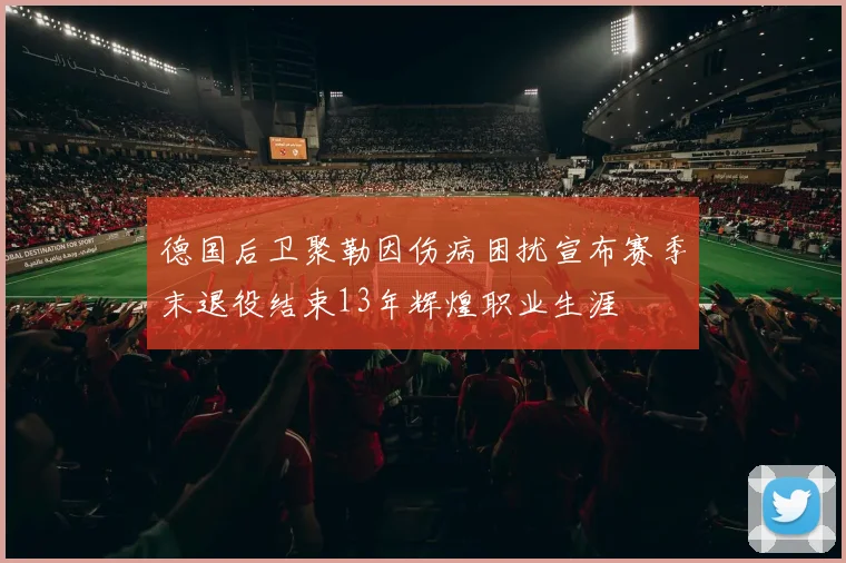 德国后卫聚勒因伤病困扰宣布赛季末退役结束13年辉煌职业生涯
