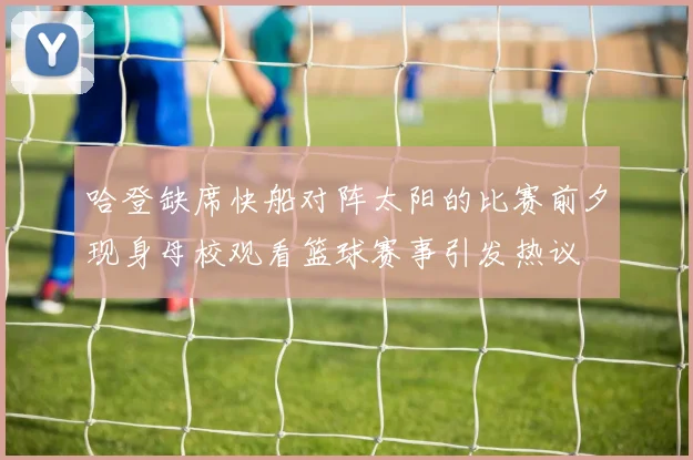 哈登缺席快船对阵太阳的比赛前夕现身母校观看篮球赛事引发热议