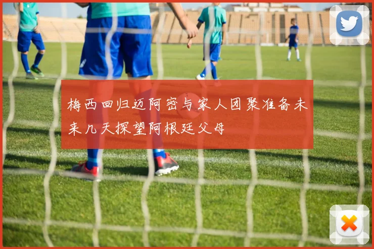 梅西回归迈阿密与家人团聚准备未来几天探望阿根廷父母