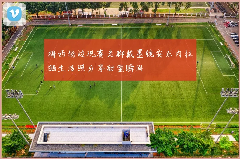 梅西场边观赛光脚戴墨镜安东内拉晒生活照分享甜蜜瞬间