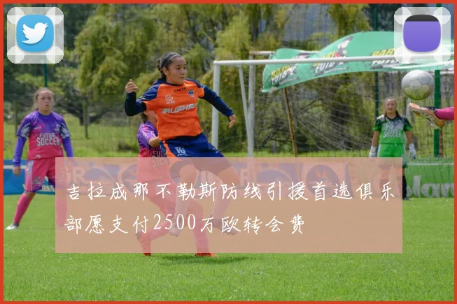 吉拉成那不勒斯防线引援首选俱乐部愿支付2500万欧转会费