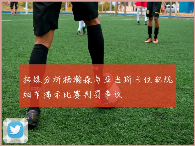 拓媒分析杨瀚森与亚当斯卡位犯规细节揭示比赛判罚争议
