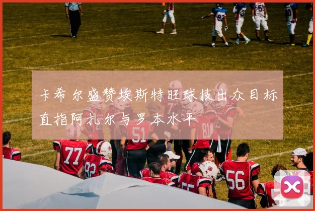 卡希尔盛赞埃斯特旺球技出众目标直指阿扎尔与罗本水平