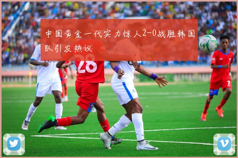 中国黄金一代实力惊人2-0战胜韩国队引发热议