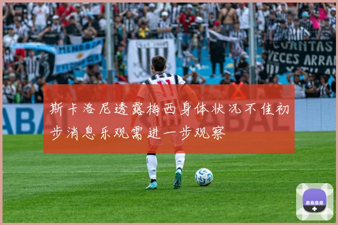斯卡洛尼透露梅西身体状况不佳初步消息乐观需进一步观察