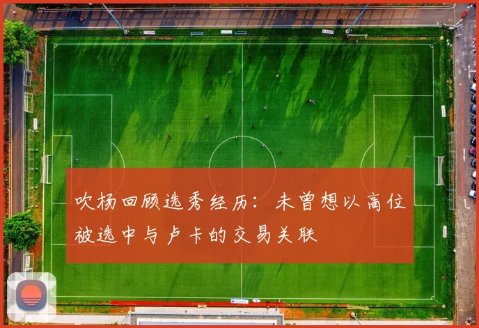 吹杨回顾选秀经历：未曾想以高位被选中与卢卡的交易关联