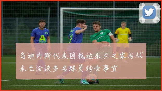 乌迪内斯代表团抵达米兰之家与AC米兰洽谈多名球员转会事宜